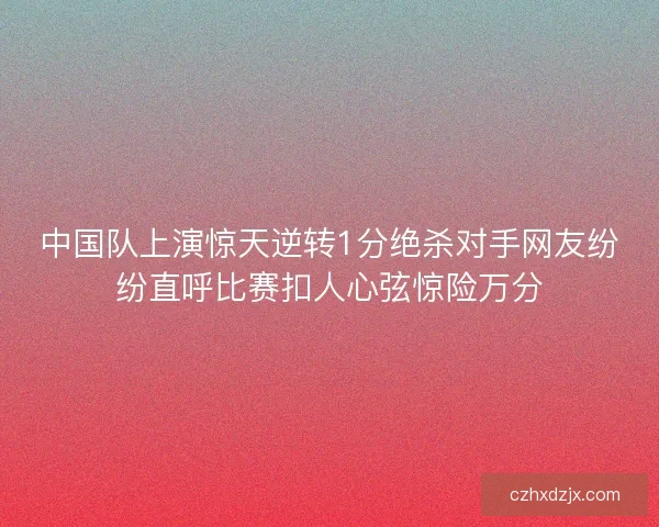 中国队上演惊天逆转1分绝杀对手网友纷纷直呼比赛扣人心弦惊险万分