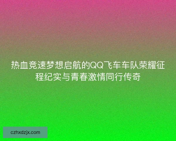 热血竞速梦想启航的QQ飞车车队荣耀征程纪实与青春激情同行传奇