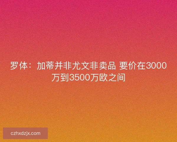 罗体：加蒂并非尤文非卖品 要价在3000万到3500万欧之间