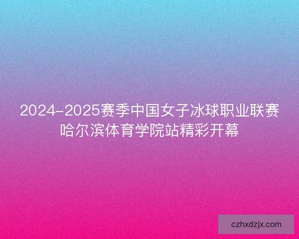 2024-2025赛季中国女子冰球职业联赛哈尔滨体育学院站精彩开幕