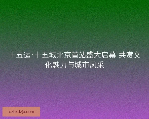 十五运·十五城北京首站盛大启幕 共赏文化魅力与城市风采