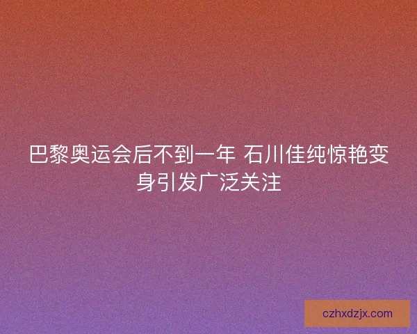 巴黎奥运会后不到一年 石川佳纯惊艳变身引发广泛关注