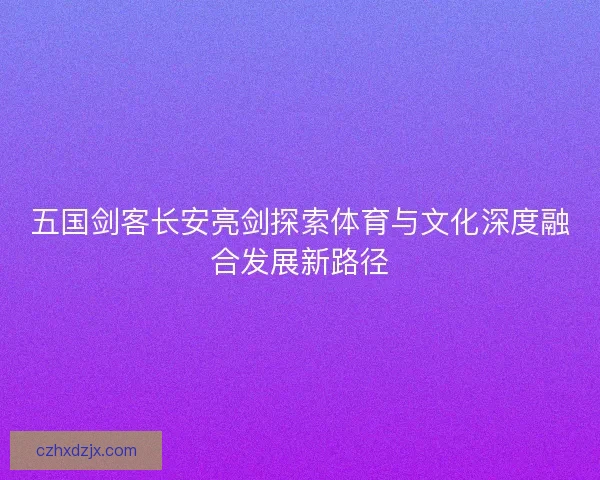 五国剑客长安亮剑探索体育与文化深度融合发展新路径