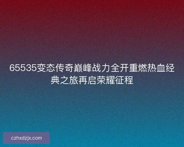65535变态传奇巅峰战力全开重燃热血经典之旅再启荣耀征程