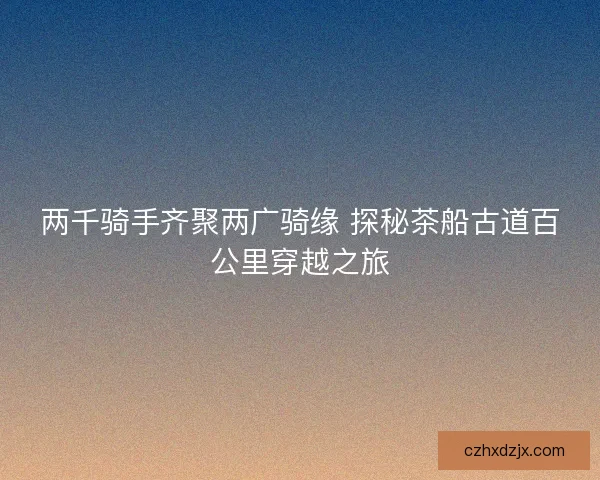 两千骑手齐聚两广骑缘 探秘茶船古道百公里穿越之旅