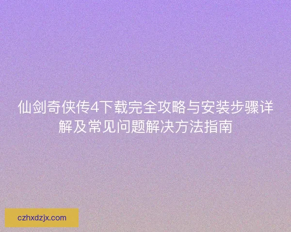 仙剑奇侠传4下载完全攻略与安装步骤详解及常见问题解决方法指南