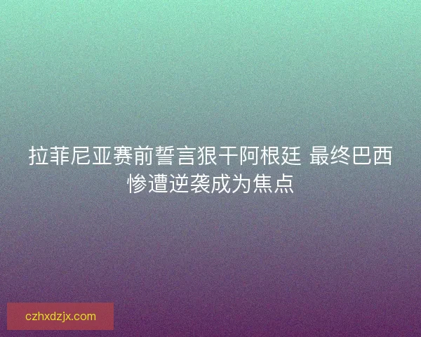 拉菲尼亚赛前誓言狠干阿根廷 最终巴西惨遭逆袭成为焦点
