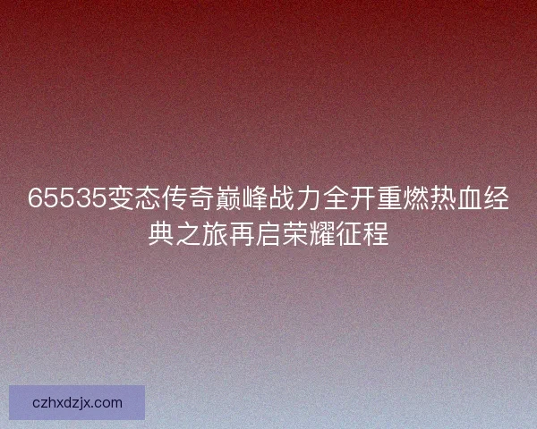 65535变态传奇巅峰战力全开重燃热血经典之旅再启荣耀征程