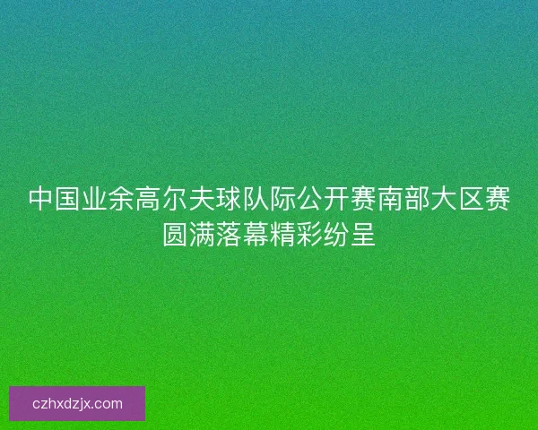 中国业余高尔夫球队际公开赛南部大区赛圆满落幕精彩纷呈