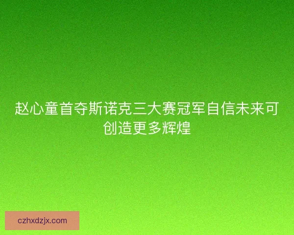 赵心童首夺斯诺克三大赛冠军自信未来可创造更多辉煌