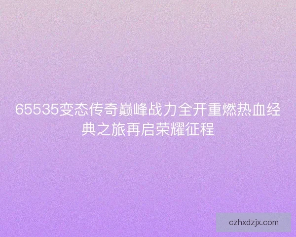65535变态传奇巅峰战力全开重燃热血经典之旅再启荣耀征程
