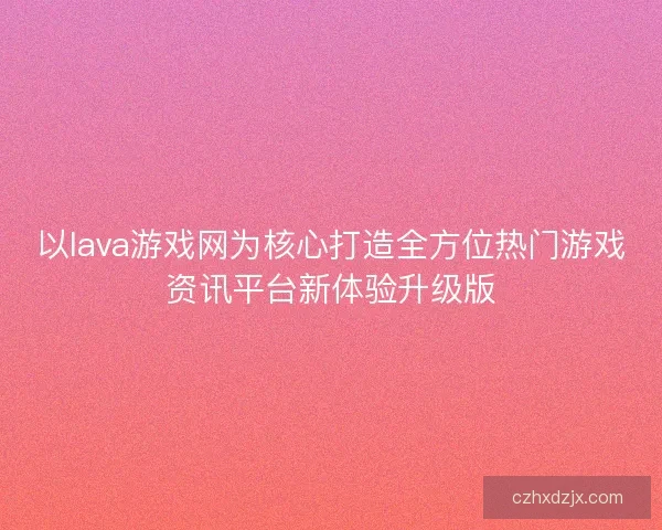 以lava游戏网为核心打造全方位热门游戏资讯平台新体验升级版