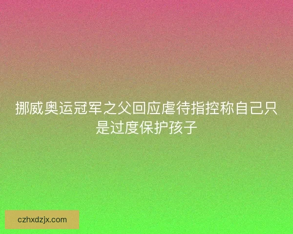 挪威奥运冠军之父回应虐待指控称自己只是过度保护孩子