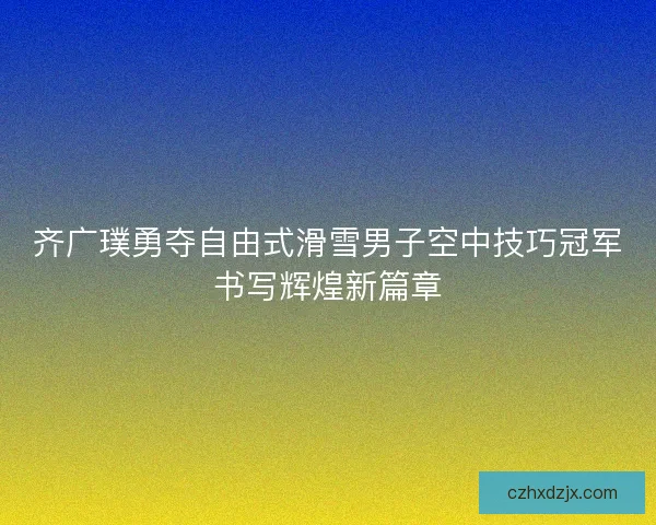 齐广璞勇夺自由式滑雪男子空中技巧冠军书写辉煌新篇章