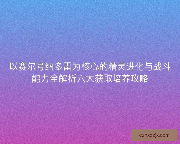 以赛尔号纳多雷为核心的精灵进化与战斗能力全解析六大获取培养攻略