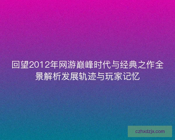 回望2012年网游巅峰时代与经典之作全景解析发展轨迹与玩家记忆